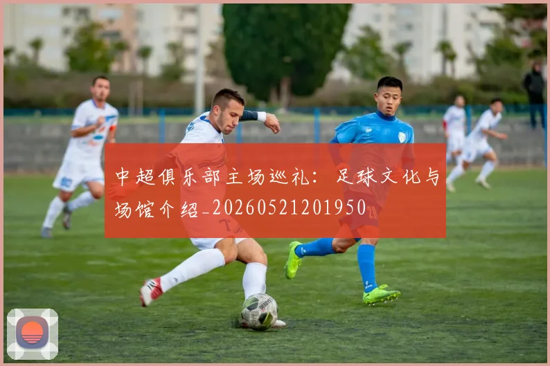 中超俱乐部主场巡礼：足球文化与场馆介绍_20260521201950