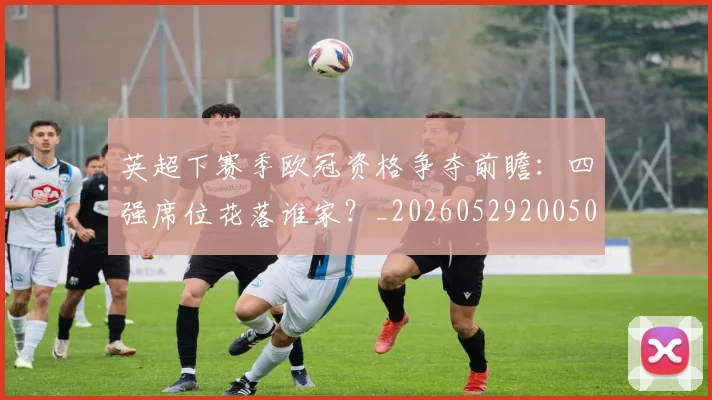 英超下赛季欧冠资格争夺前瞻：四强席位花落谁家？_20260529200501
