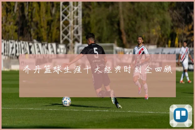乔丹篮球生涯十大经典时刻全回顾